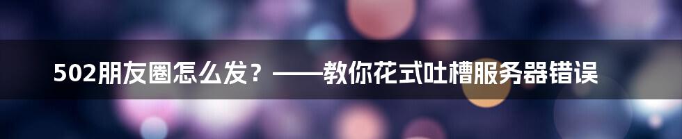 502朋友圈怎么发？——教你花式吐槽服务器错误