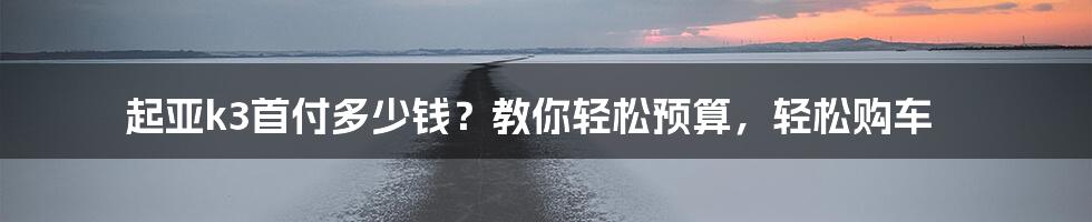 起亚k3首付多少钱？教你轻松预算，轻松购车