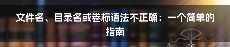 文件名、目录名或卷标语法不正确：一个简单的指南