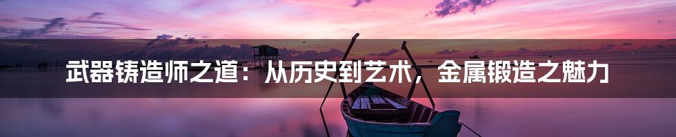 武器铸造师之道：从历史到艺术，金属锻造之魅力