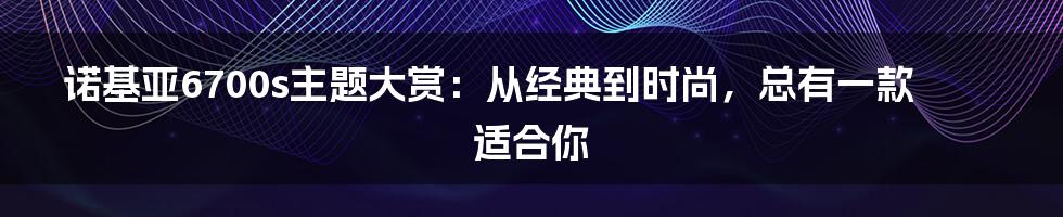 诺基亚6700s主题大赏：从经典到时尚，总有一款适合你