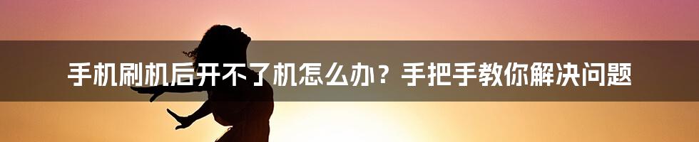 手机刷机后开不了机怎么办？手把手教你解决问题