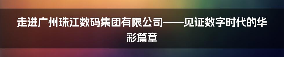 走进广州珠江数码集团有限公司——见证数字时代的华彩篇章