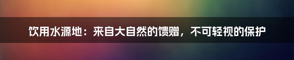 饮用水源地:来自大自然的馈赠,不可轻视的保护
