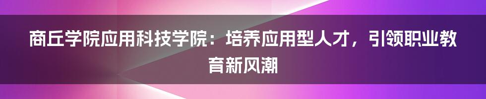 商丘学院应用科技学院：培养应用型人才，引领职业教育新风潮