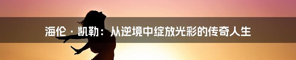 海伦·凯勒：从逆境中绽放光彩的传奇人生