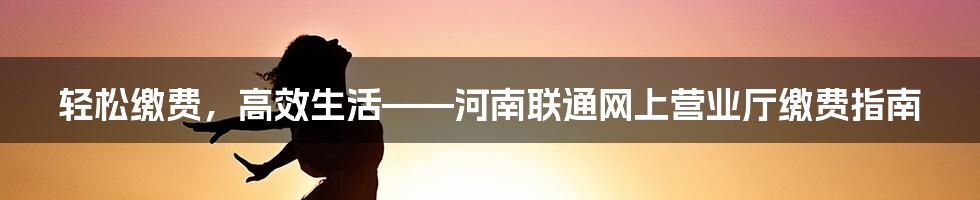 轻松缴费，高效生活——河南联通网上营业厅缴费指南