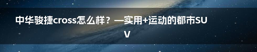 中华骏捷cross怎么样？—实用+运动的都市SUV