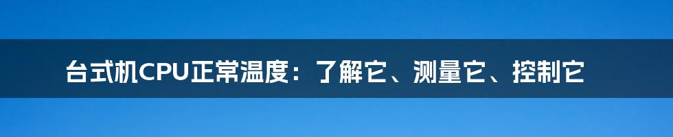 台式机CPU正常温度：了解它、测量它、控制它