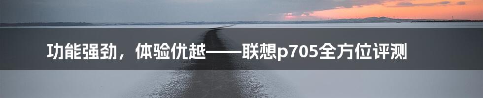 功能强劲,体验优越——联想p705全方位评测