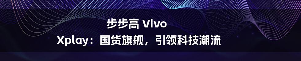 步步高 Vivo Xplay：国货旗舰，引领科技潮流