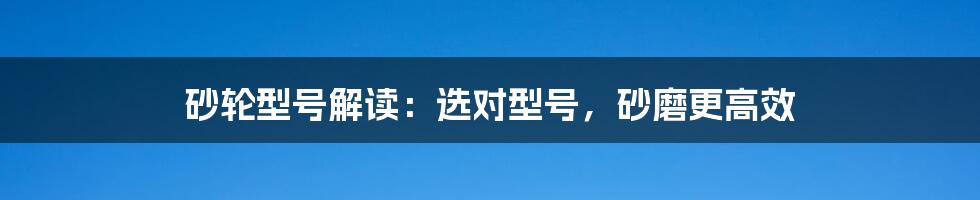 砂轮型号解读：选对型号，砂磨更高效