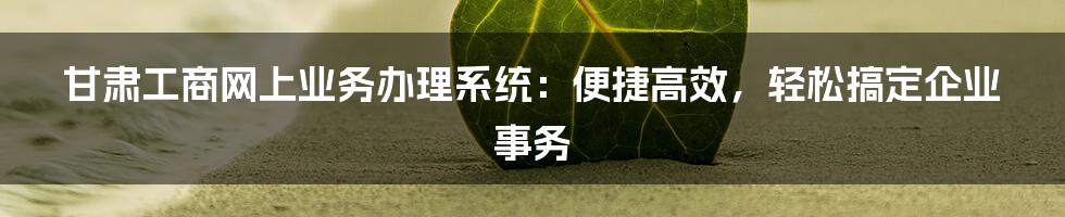 甘肃工商网上业务办理系统：便捷高效，轻松搞定企业事务