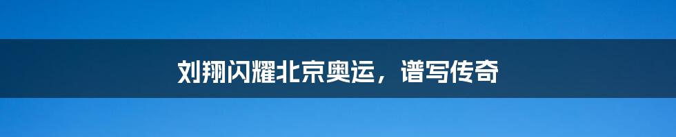 刘翔闪耀北京奥运,谱写传奇
