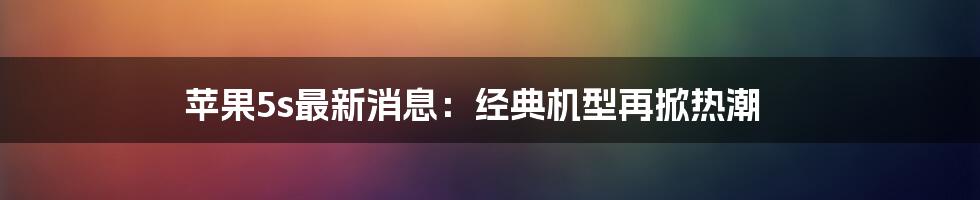 苹果5s最新消息：经典机型再掀热潮