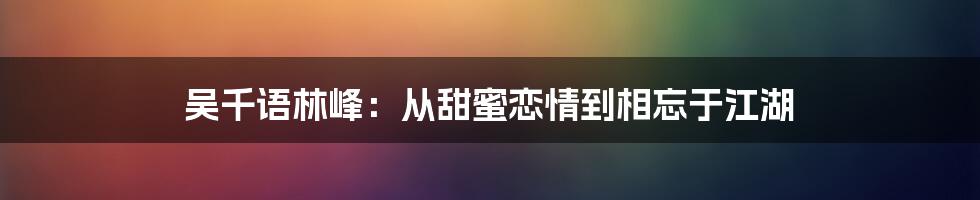 吴千语林峰：从甜蜜恋情到相忘于江湖