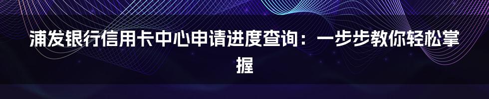 浦发银行信用卡中心申请进度查询：一步步教你轻松掌握