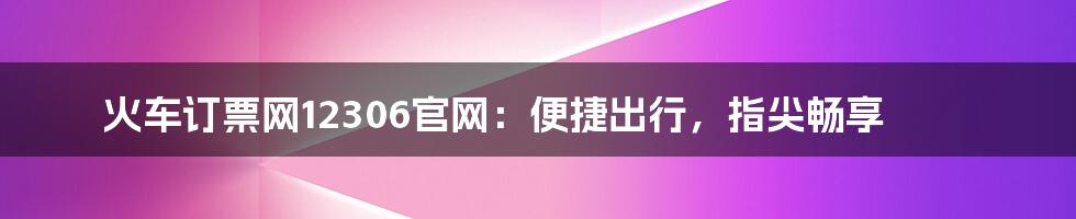 火车订票网12306官网：便捷出行，指尖畅享