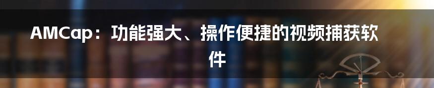 AMCap：功能强大、操作便捷的视频捕获软件