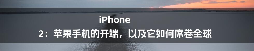 iPhone 2：苹果手机的开端，以及它如何席卷全球