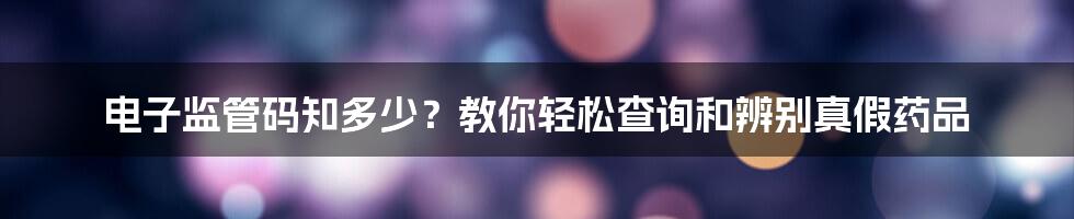 电子监管码知多少？教你轻松查询和辨别真假药品