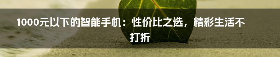 1000元以下的智能手机：性价比之选，精彩生活不打折