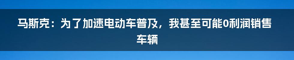 马斯克：为了加速电动车普及，我甚至可能0利润销售车辆