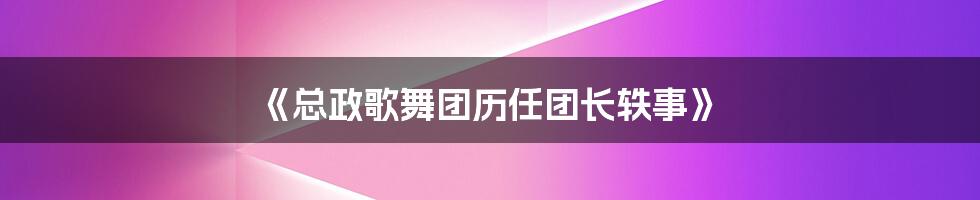 《总政歌舞团历任团长轶事》