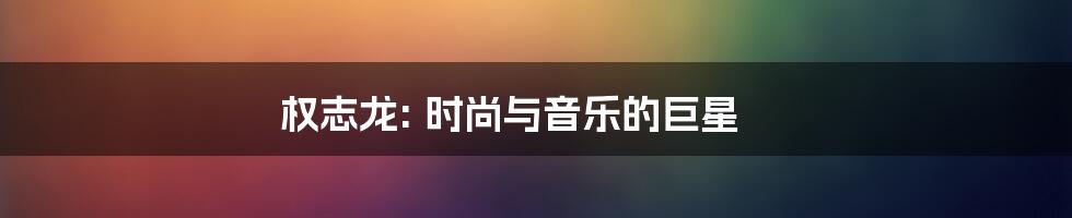 权志龙: 时尚与音乐的巨星