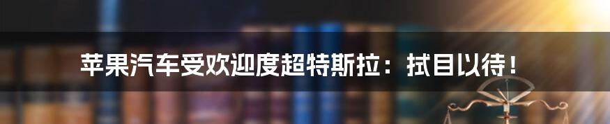 苹果汽车受欢迎度超特斯拉：拭目以待！