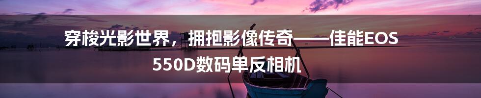 穿梭光影世界，拥抱影像传奇——佳能EOS 550D数码单反相机