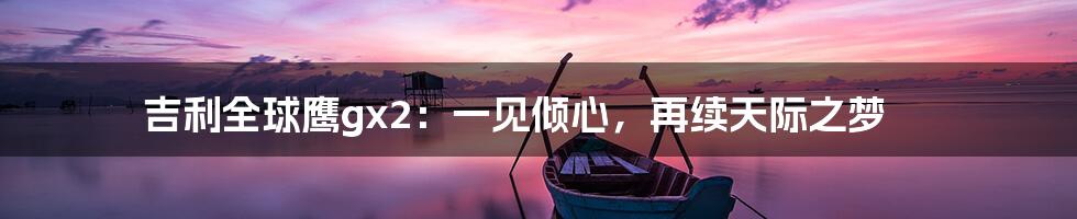 吉利全球鹰gx2：一见倾心，再续天际之梦