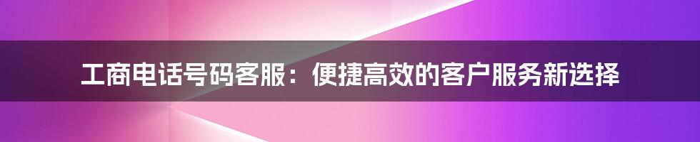 工商电话号码客服：便捷高效的客户服务新选择