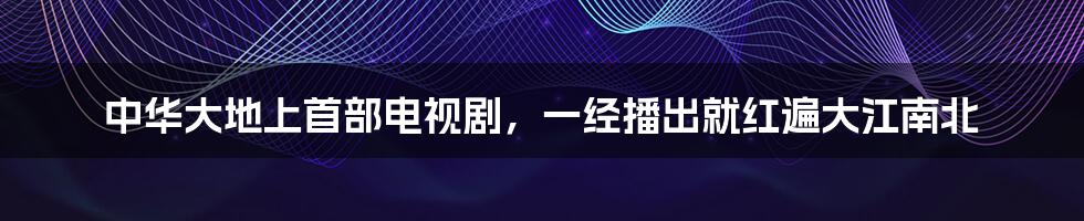 中华大地上首部电视剧,一经播出就红遍大江南北