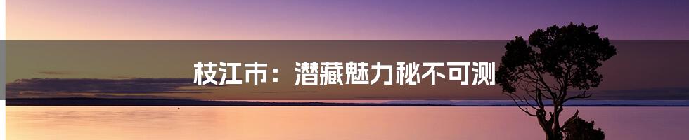 枝江市：潜藏魅力秘不可测