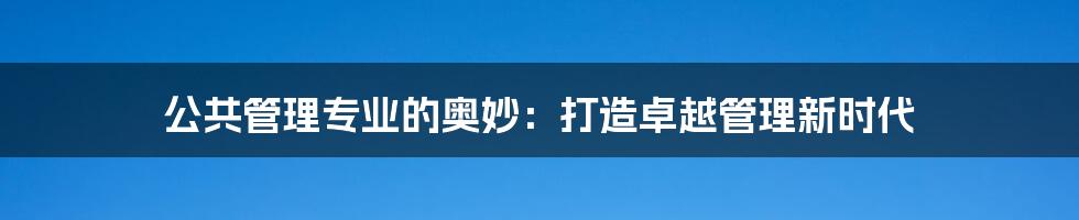 公共管理专业的奥妙：打造卓越管理新时代