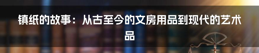 镇纸的故事:从古至今的文房用品到现代的艺术品