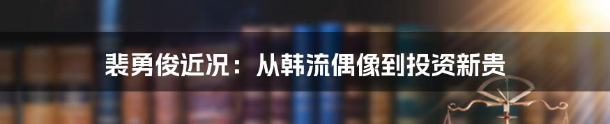 裴勇俊近况：从韩流偶像到投资新贵