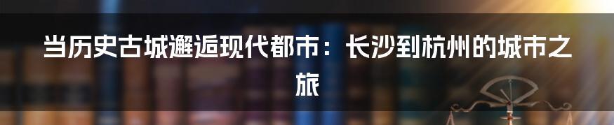 当历史古城邂逅现代都市：长沙到杭州的城市之旅