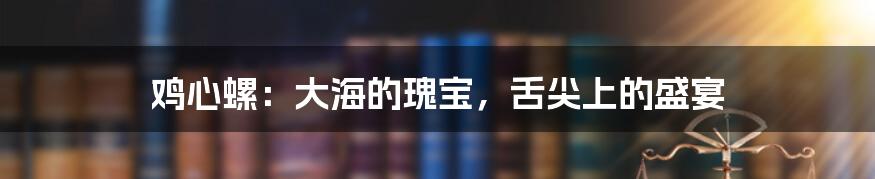 鸡心螺：大海的瑰宝，舌尖上的盛宴