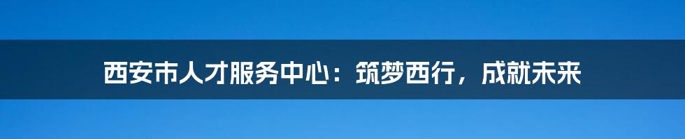 西安市人才服务中心：筑梦西行，成就未来