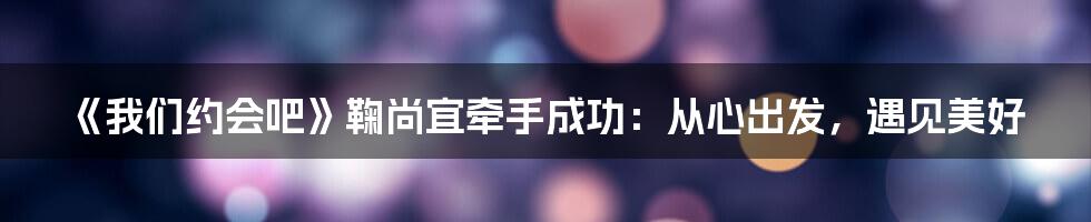 《我们约会吧》鞠尚宜牵手成功：从心出发，遇见美好