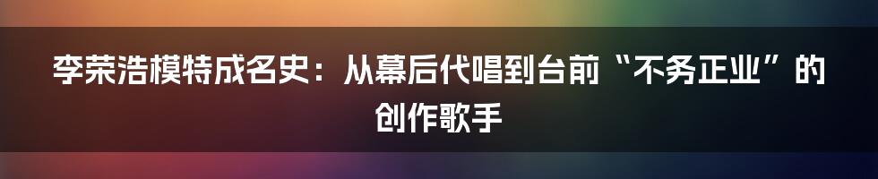 李荣浩模特成名史：从幕后代唱到台前“不务正业”的创作歌手