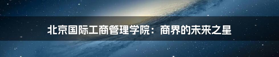 北京国际工商管理学院：商界的未来之星