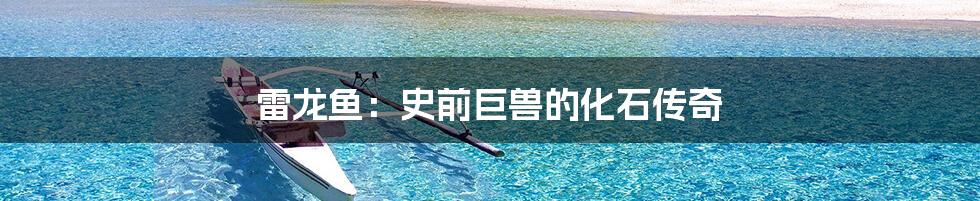 雷龙鱼:史前巨兽的化石传奇