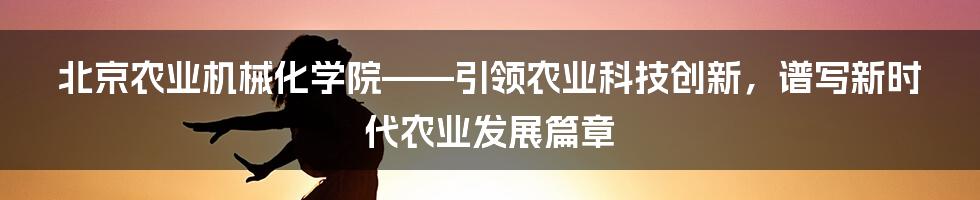 北京农业机械化学院——引领农业科技创新，谱写新时代农业发展篇章