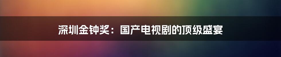 深圳金钟奖：国产电视剧的顶级盛宴