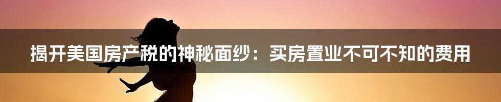 揭开美国房产税的神秘面纱：买房置业不可不知的费用