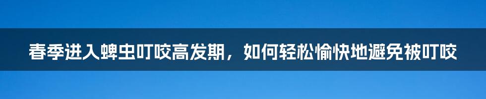 春季进入蜱虫叮咬高发期，如何轻松愉快地避免被叮咬