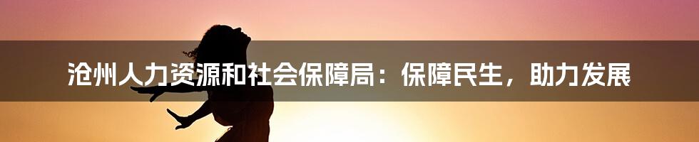 沧州人力资源和社会保障局：保障民生，助力发展